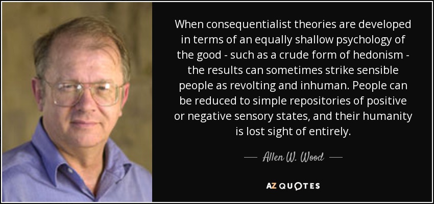 When consequentialist theories are developed in terms of an equally shallow psychology of the good - such as a crude form of hedonism - the results can sometimes strike sensible people as revolting and inhuman. People can be reduced to simple repositories of positive or negative sensory states, and their humanity is lost sight of entirely. - Allen W. Wood