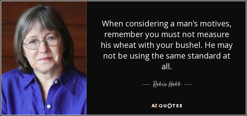 When considering a man's motives, remember you must not measure his wheat with your bushel. He may not be using the same standard at all. - Robin Hobb