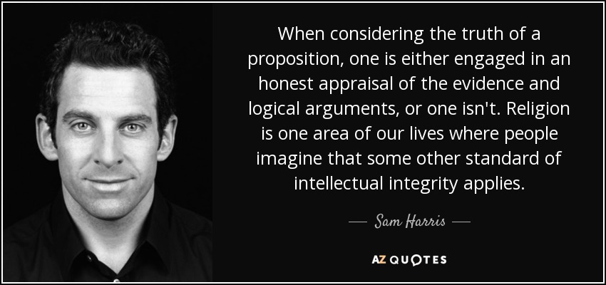 When considering the truth of a proposition, one is either engaged in an honest appraisal of the evidence and logical arguments, or one isn't. Religion is one area of our lives where people imagine that some other standard of intellectual integrity applies. - Sam Harris