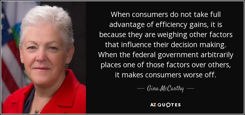 When consumers do not take full advantage of efficiency gains, it is because they are weighing other factors that influence their decision making. When the federal government arbitrarily places one of those factors over others, it makes consumers worse off. - Gina McCarthy
