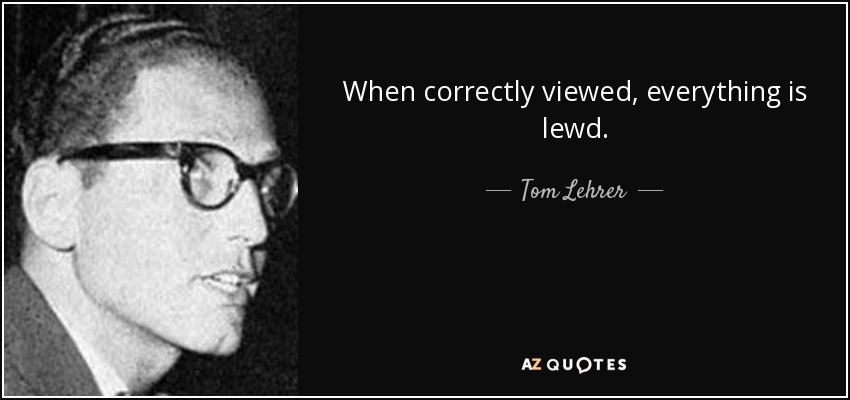 When correctly viewed, everything is lewd. - Tom Lehrer
