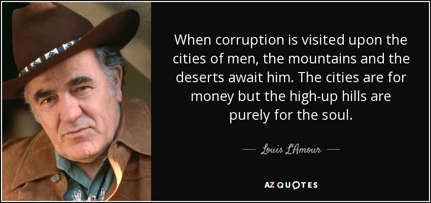 When corruption is visited upon the cities of men, the mountains and the deserts await him. The cities are for money but the high-up hills are purely for the soul. - Louis L'Amour