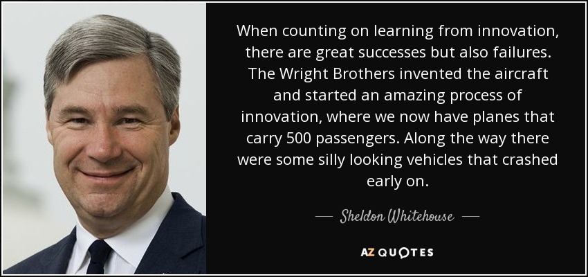 When counting on learning from innovation, there are great successes but also failures. The Wright Brothers invented the aircraft and started an amazing process of innovation, where we now have planes that carry 500 passengers. Along the way there were some silly looking vehicles that crashed early on. - Sheldon Whitehouse