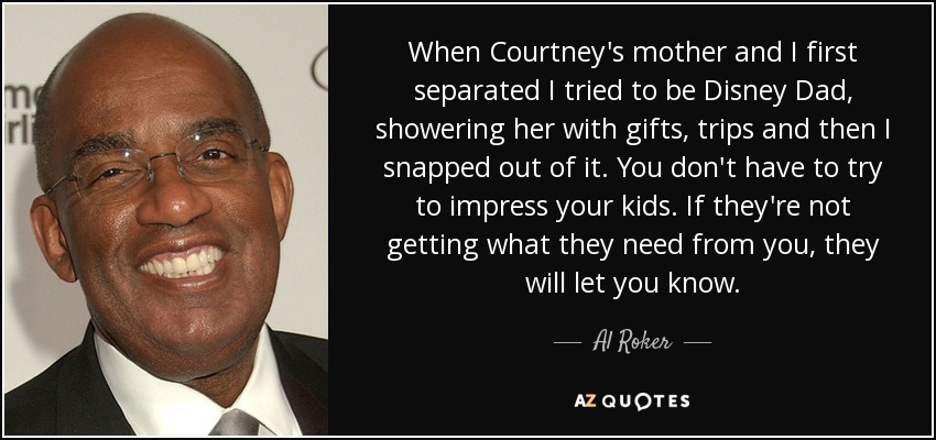 When Courtney's mother and I first separated I tried to be Disney Dad, showering her with gifts, trips and then I snapped out of it. You don't have to try to impress your kids. If they're not getting what they need from you, they will let you know. - Al Roker