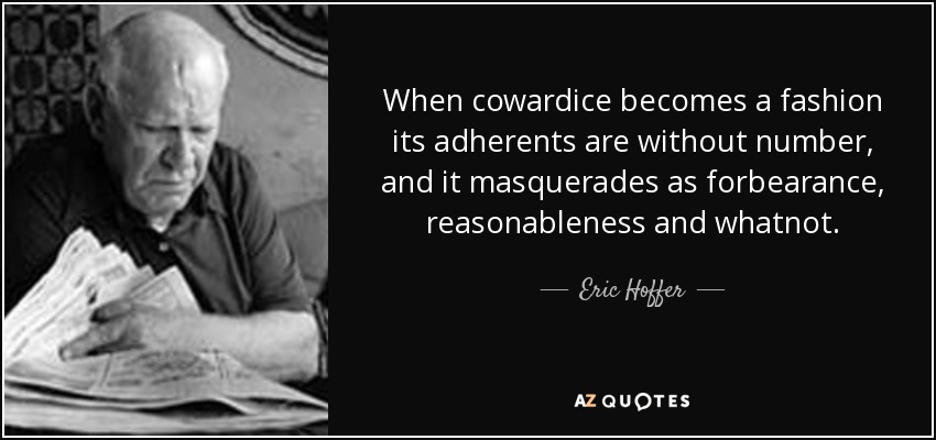 When cowardice becomes a fashion its adherents are without number, and it masquerades as forbearance, reasonableness and whatnot. - Eric Hoffer