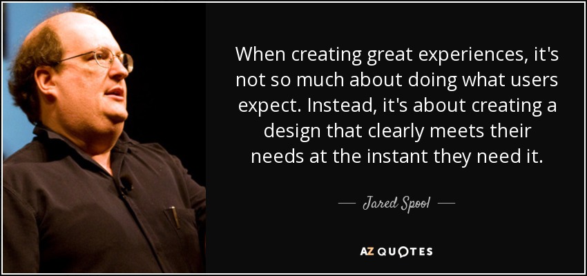 When creating great experiences, it's not so much about doing what users expect. Instead, it's about creating a design that clearly meets their needs at the instant they need it. - Jared Spool