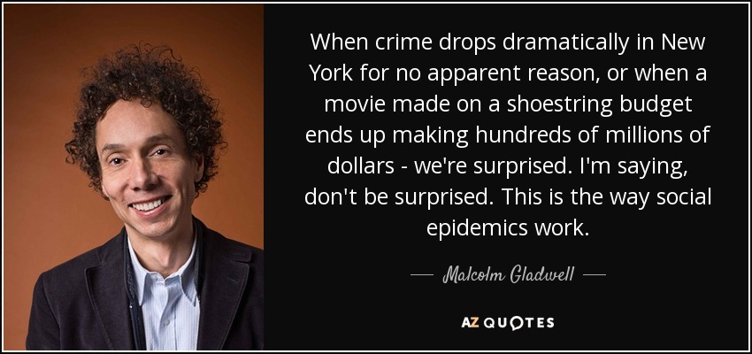 When crime drops dramatically in New York for no apparent reason, or when a movie made on a shoestring budget ends up making hundreds of millions of dollars - we're surprised. I'm saying, don't be surprised. This is the way social epidemics work. - Malcolm Gladwell