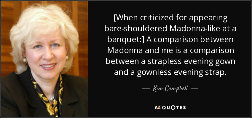 [When criticized for appearing bare-shouldered Madonna-like at a banquet:] A comparison between Madonna and me is a comparison between a strapless evening gown and a gownless evening strap. - Kim Campbell