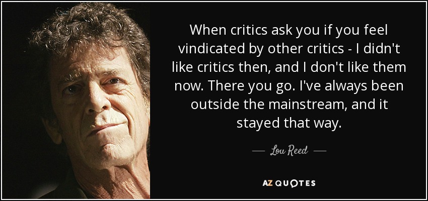 When critics ask you if you feel vindicated by other critics - I didn't like critics then, and I don't like them now. There you go. I've always been outside the mainstream, and it stayed that way. - Lou Reed