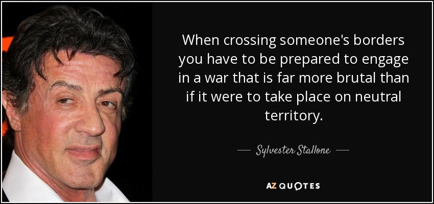 When crossing someone's borders you have to be prepared to engage in a war that is far more brutal than if it were to take place on neutral territory. - Sylvester Stallone