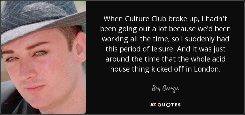 When Culture Club broke up, I hadn't been going out a lot because we'd been working all the time, so I suddenly had this period of leisure. And it was just around the time that the whole acid house thing kicked off in London. - Boy George