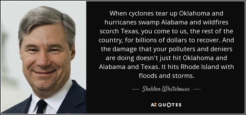 When cyclones tear up Oklahoma and hurricanes swamp Alabama and wildfires scorch Texas, you come to us, the rest of the country, for billions of dollars to recover. And the damage that your polluters and deniers are doing doesn't just hit Oklahoma and Alabama and Texas. It hits Rhode Island with floods and storms. - Sheldon Whitehouse