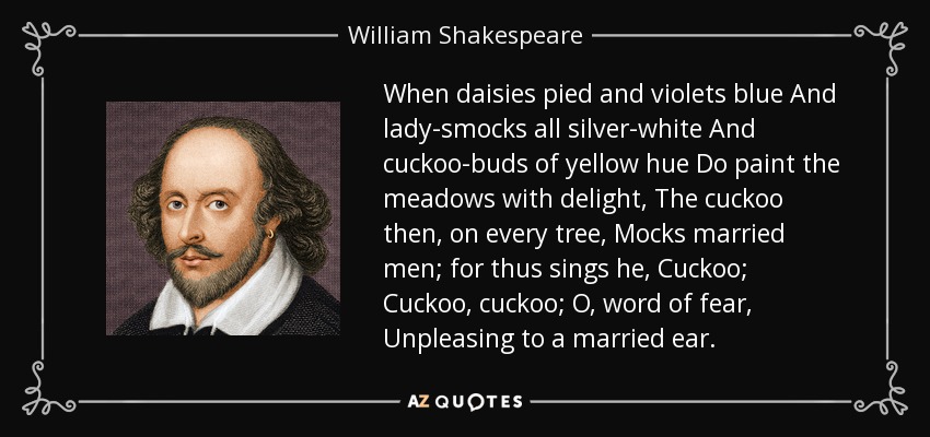 When daisies pied and violets blue And lady-smocks all silver-white And cuckoo-buds of yellow hue Do paint the meadows with delight, The cuckoo then, on every tree, Mocks married men; for thus sings he, Cuckoo; Cuckoo, cuckoo; O, word of fear, Unpleasing to a married ear. - William Shakespeare