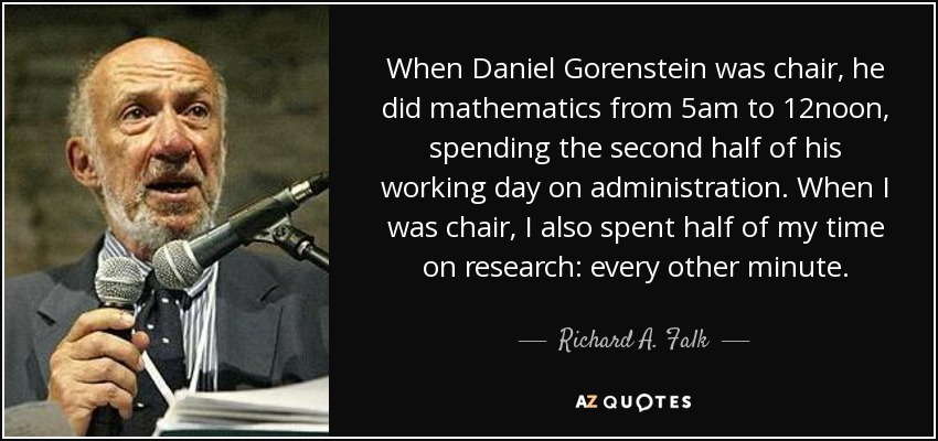 When Daniel Gorenstein was chair, he did mathematics from 5am to 12noon, spending the second half of his working day on administration. When I was chair, I also spent half of my time on research: every other minute. - Richard A. Falk