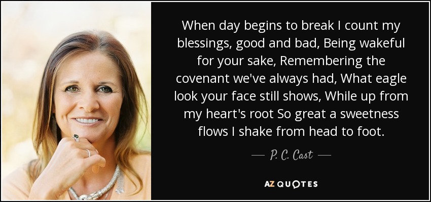When day begins to break I count my blessings, good and bad, Being wakeful for your sake, Remembering the covenant we've always had, What eagle look your face still shows, While up from my heart's root So great a sweetness flows I shake from head to foot. - P. C. Cast