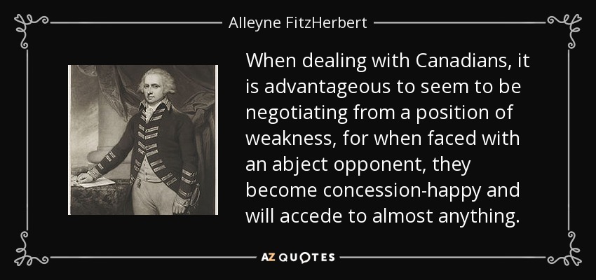 When dealing with Canadians, it is advantageous to seem to be negotiating from a position of weakness, for when faced with an abject opponent, they become concession-happy and will accede to almost anything. - Alleyne FitzHerbert, 1st Baron St Helens