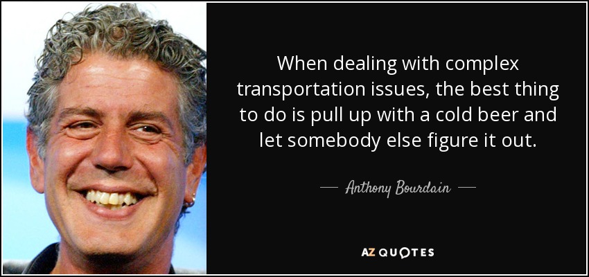 When dealing with complex transportation issues, the best thing to do is pull up with a cold beer and let somebody else figure it out. - Anthony Bourdain