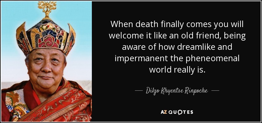 When death finally comes you will welcome it like an old friend, being aware of how dreamlike and impermanent the pheneomenal world really is. - Dilgo Khyentse Rinpoche
