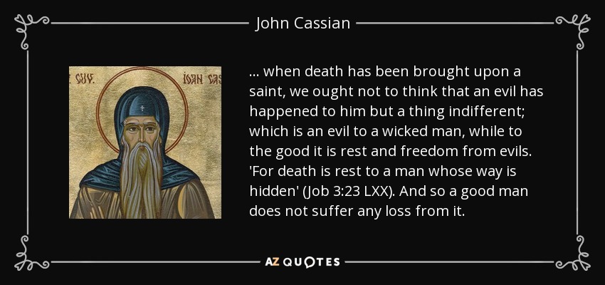 ... when death has been brought upon a saint, we ought not to think that an evil has happened to him but a thing indifferent; which is an evil to a wicked man, while to the good it is rest and freedom from evils. 'For death is rest to a man whose way is hidden' (Job 3:23 LXX). And so a good man does not suffer any loss from it. - John Cassian