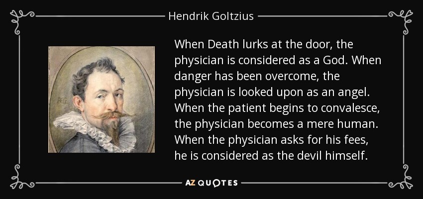 When Death lurks at the door, the physician is considered as a God. When danger has been overcome, the physician is looked upon as an angel. When the patient begins to convalesce, the physician becomes a mere human. When the physician asks for his fees, he is considered as the devil himself. - Hendrik Goltzius