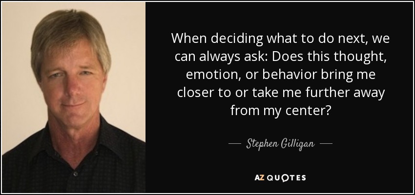 When deciding what to do next, we can always ask: Does this thought, emotion, or behavior bring me closer to or take me further away from my center? - Stephen Gilligan