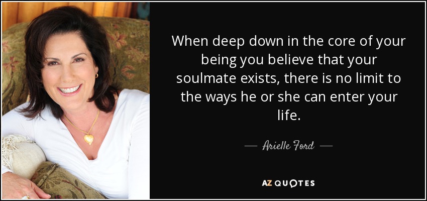 When deep down in the core of your being you believe that your soulmate exists, there is no limit to the ways he or she can enter your life. - Arielle Ford