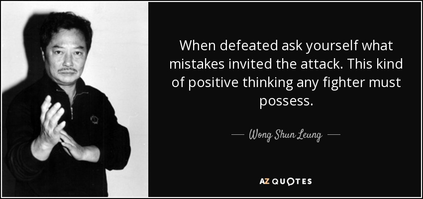 When defeated ask yourself what mistakes invited the attack. This kind of positive thinking any fighter must possess. - Wong Shun Leung