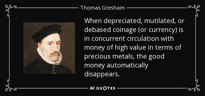 When depreciated, mutilated, or debased coinage (or currency) is in concurrent circulation with money of high value in terms of precious metals, the good money automatically disappears. - Thomas Gresham