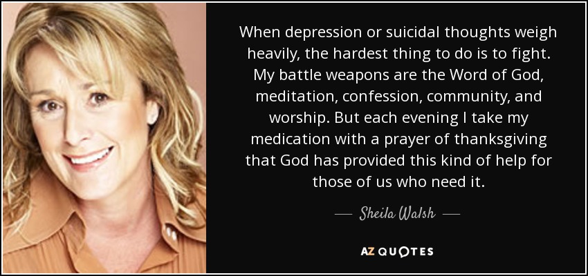 When depression or suicidal thoughts weigh heavily, the hardest thing to do is to fight. My battle weapons are the Word of God, meditation, confession, community, and worship. But each evening I take my medication with a prayer of thanksgiving that God has provided this kind of help for those of us who need it. - Sheila Walsh