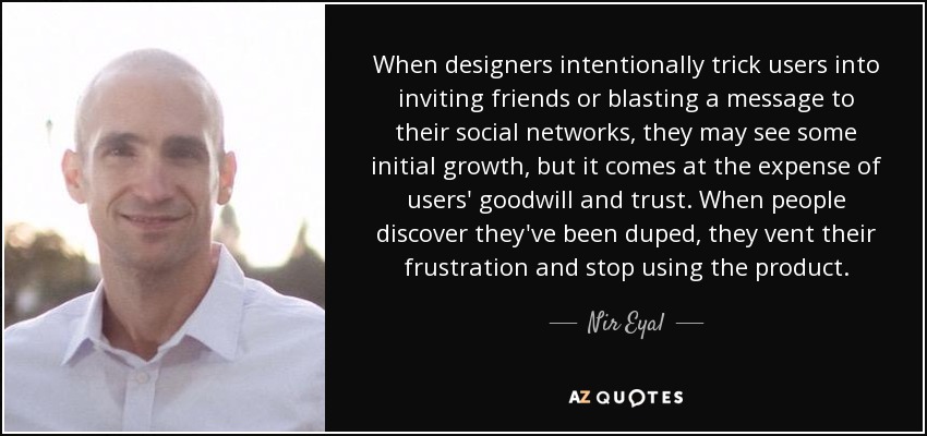 When designers intentionally trick users into inviting friends or blasting a message to their social networks, they may see some initial growth, but it comes at the expense of users' goodwill and trust. When people discover they've been duped, they vent their frustration and stop using the product. - Nir Eyal