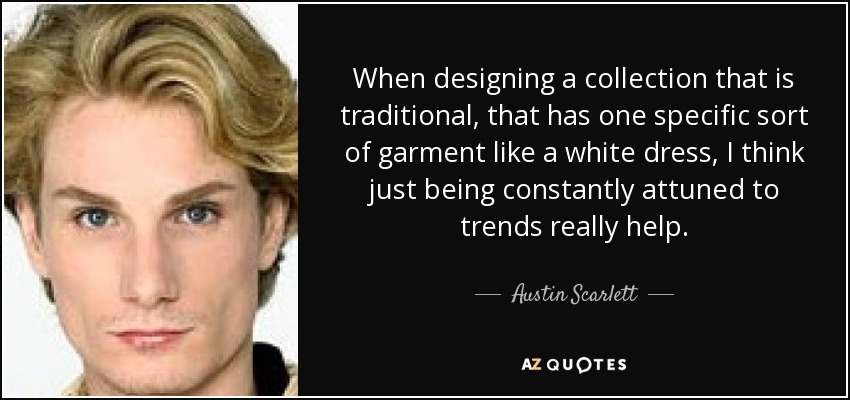When designing a collection that is traditional, that has one specific sort of garment like a white dress, I think just being constantly attuned to trends really help. - Austin Scarlett