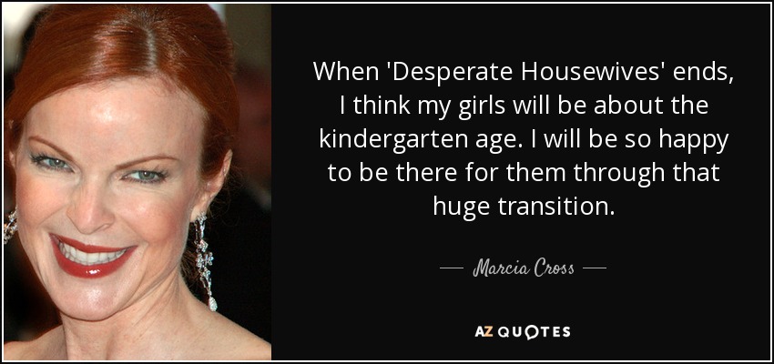 When 'Desperate Housewives' ends, I think my girls will be about the kindergarten age. I will be so happy to be there for them through that huge transition. - Marcia Cross