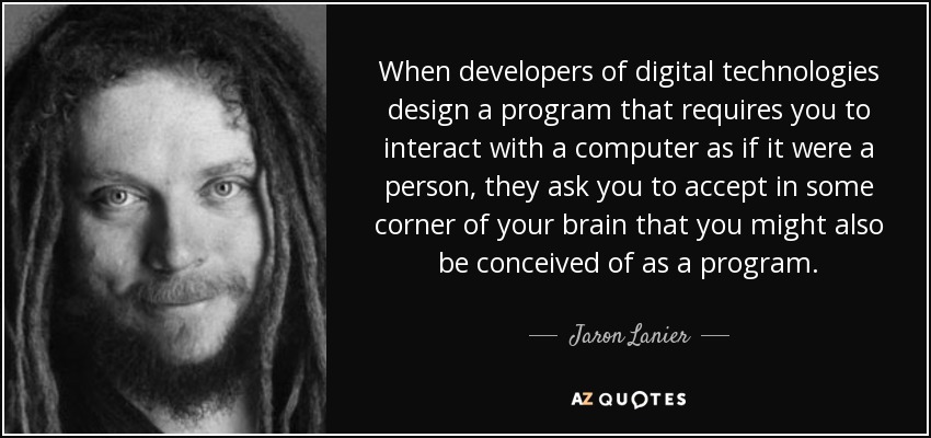 When developers of digital technologies design a program that requires you to interact with a computer as if it were a person, they ask you to accept in some corner of your brain that you might also be conceived of as a program. - Jaron Lanier