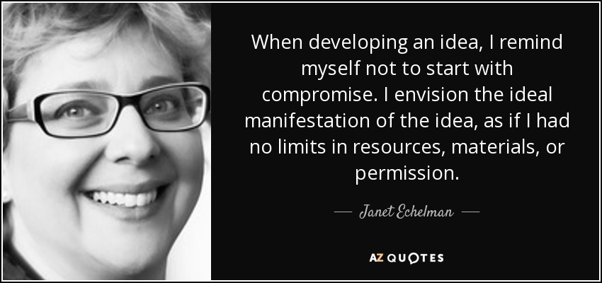 When developing an idea, I remind myself not to start with compromise. I envision the ideal manifestation of the idea, as if I had no limits in resources, materials, or permission. - Janet Echelman