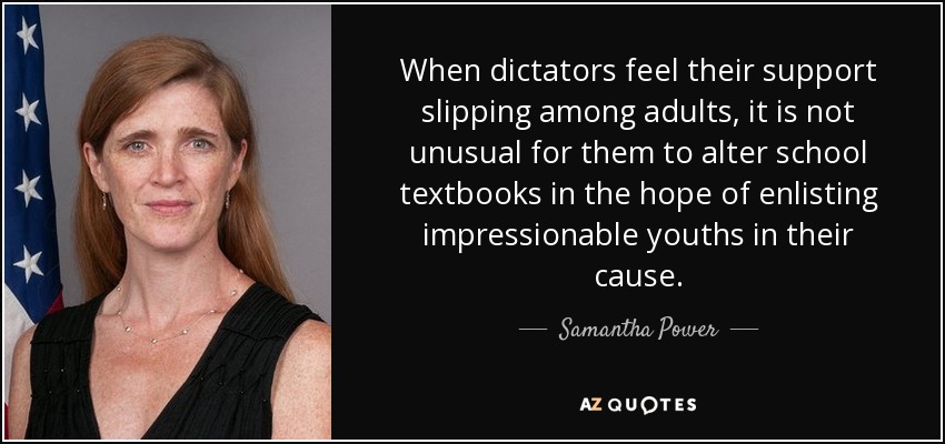 When dictators feel their support slipping among adults, it is not unusual for them to alter school textbooks in the hope of enlisting impressionable youths in their cause. - Samantha Power