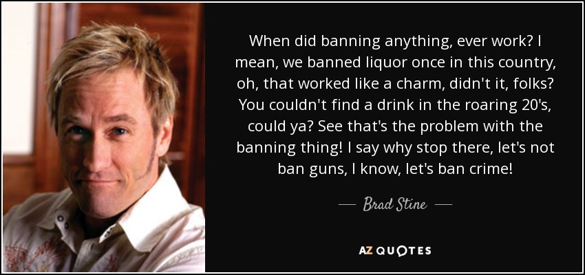 When did banning anything, ever work? I mean, we banned liquor once in this country, oh, that worked like a charm, didn't it, folks? You couldn't find a drink in the roaring 20's, could ya? See that's the problem with the banning thing! I say why stop there, let's not ban guns, I know, let's ban crime! - Brad Stine