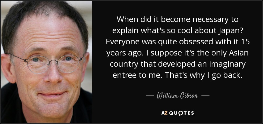 When did it become necessary to explain what's so cool about Japan? Everyone was quite obsessed with it 15 years ago. I suppose it's the only Asian country that developed an imaginary entree to me. That's why I go back. - William Gibson