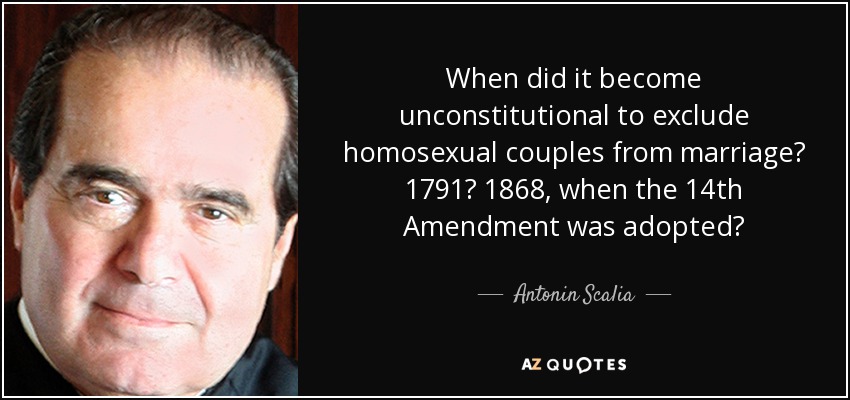 When did it become unconstitutional to exclude homosexual couples from marriage? 1791? 1868, when the 14th Amendment was adopted? - Antonin Scalia