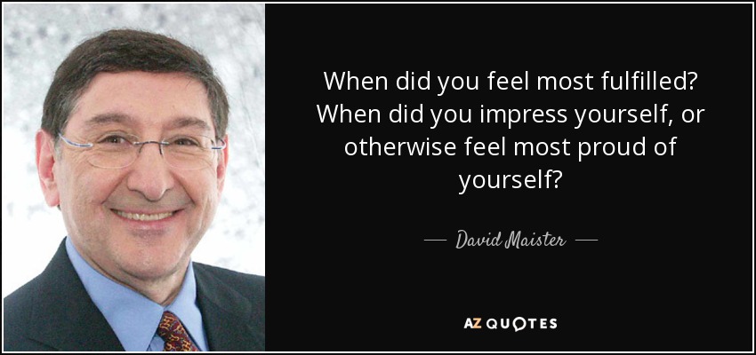 When did you feel most fulfilled? When did you impress yourself, or otherwise feel most proud of yourself? - David Maister
