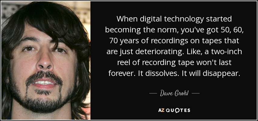 When digital technology started becoming the norm, you've got 50, 60, 70 years of recordings on tapes that are just deteriorating. Like, a two-inch reel of recording tape won't last forever. It dissolves. It will disappear. - Dave Grohl