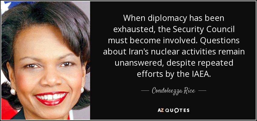 When diplomacy has been exhausted, the Security Council must become involved. Questions about Iran's nuclear activities remain unanswered, despite repeated efforts by the IAEA. - Condoleezza Rice