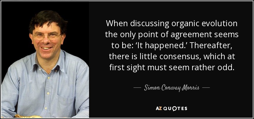 When discussing organic evolution the only point of agreement seems to be: ‘It happened.’ Thereafter, there is little consensus, which at first sight must seem rather odd. - Simon Conway Morris