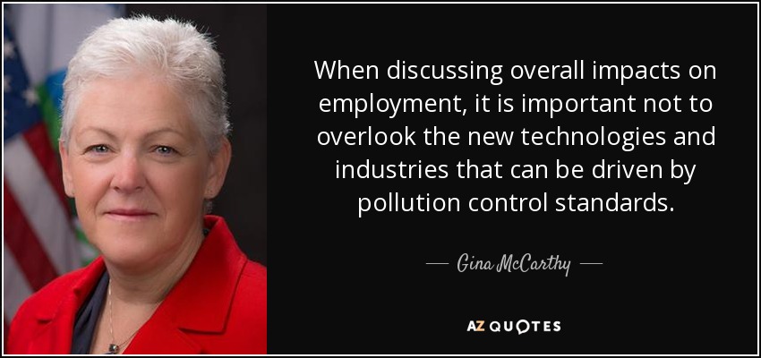 When discussing overall impacts on employment, it is important not to overlook the new technologies and industries that can be driven by pollution control standards. - Gina McCarthy