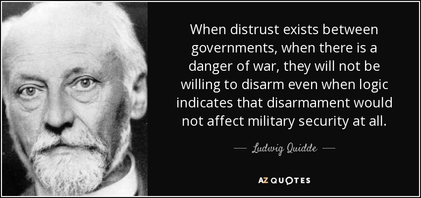When distrust exists between governments, when there is a danger of war, they will not be willing to disarm even when logic indicates that disarmament would not affect military security at all. - Ludwig Quidde