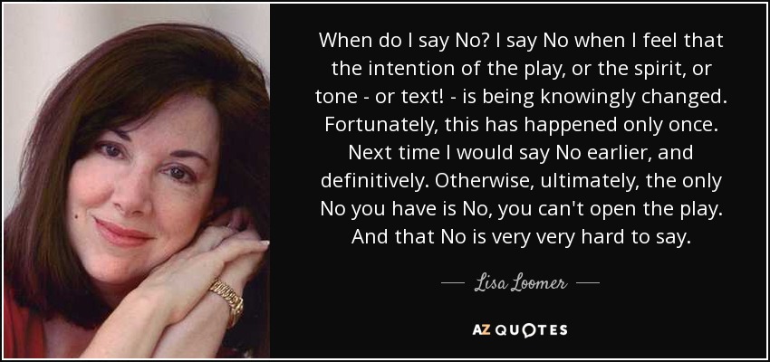 When do I say No? I say No when I feel that the intention of the play, or the spirit, or tone - or text! - is being knowingly changed. Fortunately, this has happened only once. Next time I would say No earlier, and definitively. Otherwise, ultimately, the only No you have is No, you can't open the play. And that No is very very hard to say. - Lisa Loomer