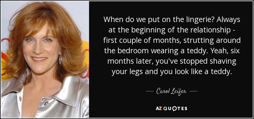 When do we put on the lingerie? Always at the beginning of the relationship - first couple of months, strutting around the bedroom wearing a teddy. Yeah, six months later, you've stopped shaving your legs and you look like a teddy. - Carol Leifer