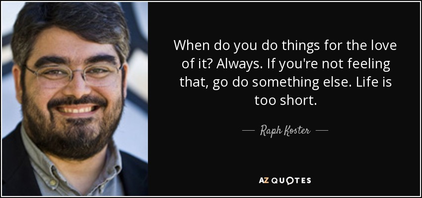 When do you do things for the love of it? Always. If you're not feeling that, go do something else. Life is too short. - Raph Koster