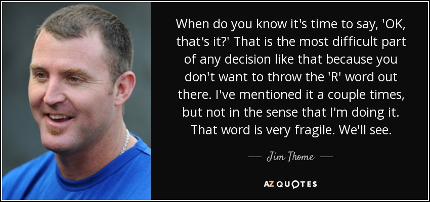 When do you know it's time to say, 'OK, that's it?' That is the most difficult part of any decision like that because you don't want to throw the 'R' word out there. I've mentioned it a couple times, but not in the sense that I'm doing it. That word is very fragile. We'll see. - Jim Thome