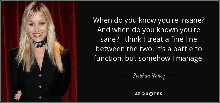 When do you know you're insane? And when do you known you're sane? I think I treat a fine line between the two. It's a battle to function, but somehow I manage. - Siobhan Fahey
