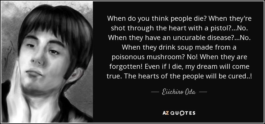 When do you think people die? When they're shot through the heart with a pistol? ...No. When they have an uncurable disease? ...No. When they drink soup made from a poisonous mushroom? No! When they are forgotten! Even if I die, my dream will come true. The hearts of the people will be cured..! - Eiichiro Oda